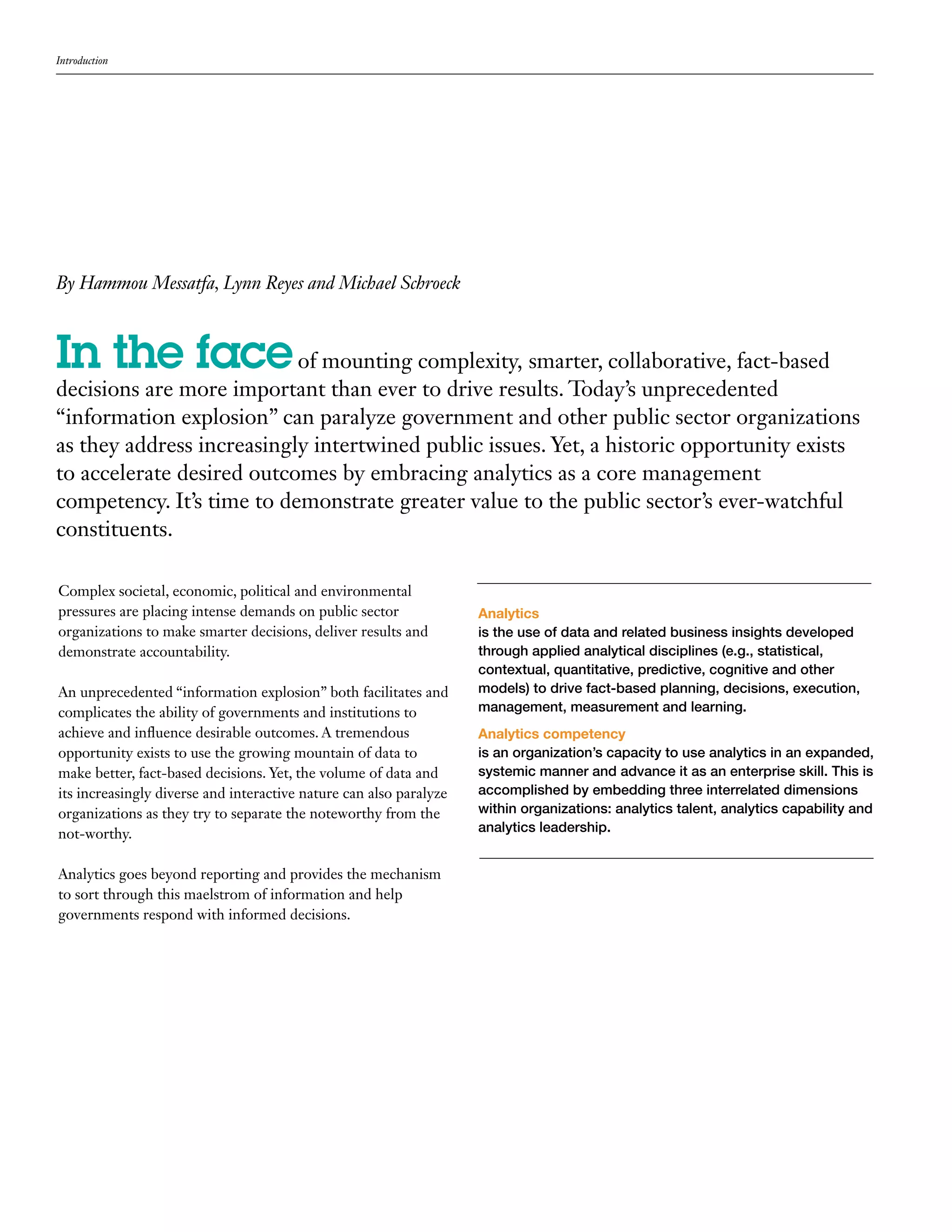 Introduction




By Hammou Messatfa, Lynn Reyes and Michael Schroeck



In the face of mounting complexity, smarter, collaborative, fact-based
decisions are more important than ever to drive results. Today’s unprecedented
“information explosion” can paralyze government and other public sector organizations
as they address increasingly intertwined public issues. Yet, a historic opportunity exists
to accelerate desired outcomes by embracing analytics as a core management
competency. It’s time to demonstrate greater value to the public sector’s ever-watchful
constituents.

Complex societal, economic, political and environmental
pressures are placing intense demands on public sector              Analytics
organizations to make smarter decisions, deliver results and        is the use of data and related business insights developed
demonstrate accountability.                                         through applied analytical disciplines (e.g., statistical,
                                                                    contextual, quantitative, predictive, cognitive and other
An unprecedented “information explosion” both facilitates and       models) to drive fact-based planning, decisions, execution,
complicates the ability of governments and institutions to          management, measurement and learning.
achieve and influence desirable outcomes. A tremendous              Analytics competency
opportunity exists to use the growing mountain of data to           is an organization’s capacity to use analytics in an expanded,
make better, fact-based decisions. Yet, the volume of data and      systemic manner and advance it as an enterprise skill. This is
its increasingly diverse and interactive nature can also paralyze   accomplished by embedding three interrelated dimensions
organizations as they try to separate the noteworthy from the       within organizations: analytics talent, analytics capability and
not-worthy.                                                         analytics leadership.


Analytics goes beyond reporting and provides the mechanism
to sort through this maelstrom of information and help
governments respond with informed decisions.
 