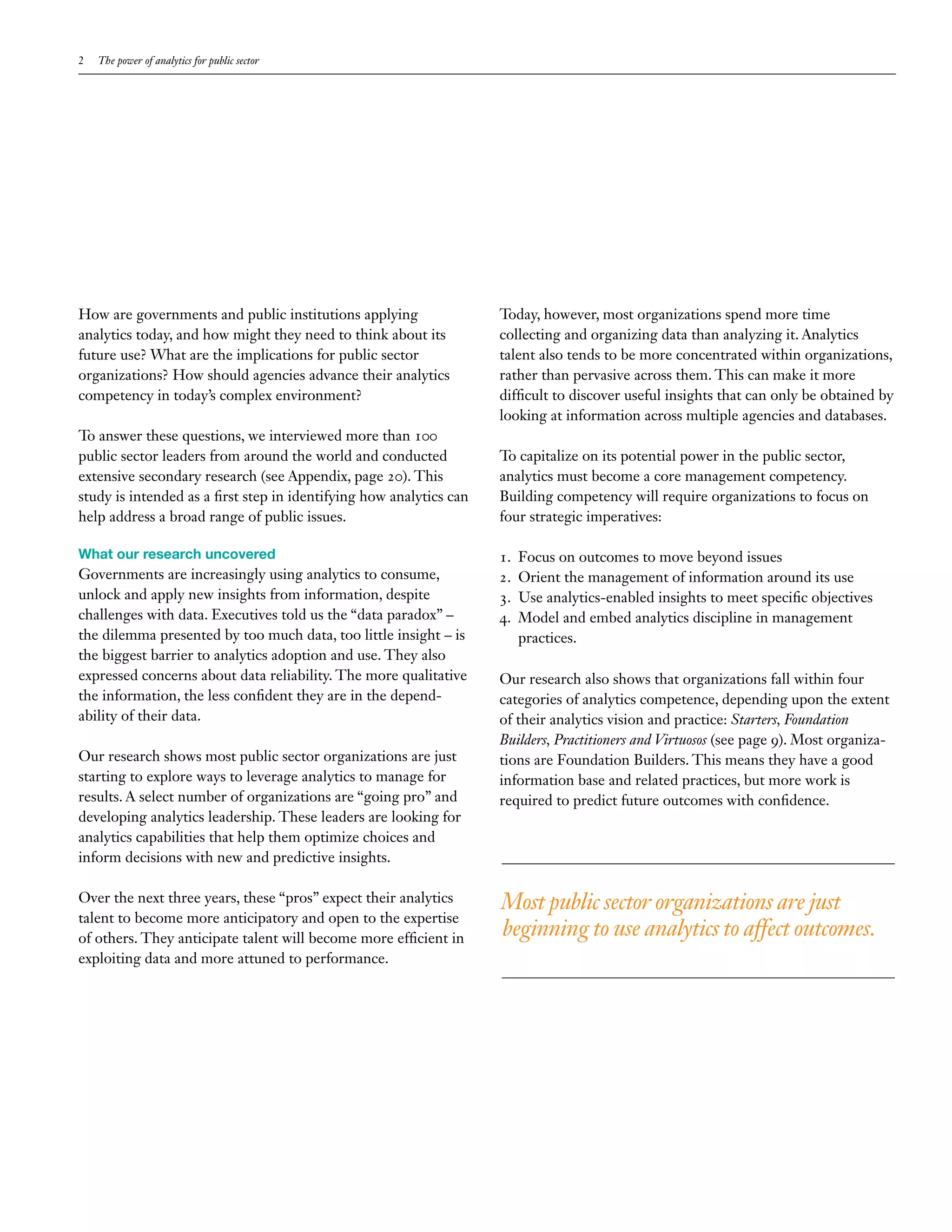2   The power of analytics for public sector




How are governments and public institutions applying                 Today, however, most organizations spend more time
analytics today, and how might they need to think about its          collecting and organizing data than analyzing it. Analytics
future use? What are the implications for public sector              talent also tends to be more concentrated within organizations,
organizations? How should agencies advance their analytics           rather than pervasive across them. This can make it more
competency in today’s complex environment?                           difficult to discover useful insights that can only be obtained by
                                                                     looking at information across multiple agencies and databases.
To answer these questions, we interviewed more than 100
public sector leaders from around the world and conducted            To capitalize on its potential power in the public sector,
extensive secondary research (see Appendix, page 20). This           analytics must become a core management competency.
study is intended as a first step in identifying how analytics can   Building competency will require organizations to focus on
help address a broad range of public issues.                         four strategic imperatives:

What our research uncovered                                          1.   Focus on outcomes to move beyond issues
Governments are increasingly using analytics to consume,             2.   Orient the management of information around its use
unlock and apply new insights from information, despite              3.   Use analytics-enabled insights to meet specific objectives
challenges with data. Executives told us the “data paradox” –        4.   Model and embed analytics discipline in management
the dilemma presented by too much data, too little insight – is           practices.
the biggest barrier to analytics adoption and use. They also
expressed concerns about data reliability. The more qualitative      Our research also shows that organizations fall within four
the information, the less confident they are in the depend-          categories of analytics competence, depending upon the extent
ability of their data.                                               of their analytics vision and practice: Starters, Foundation
                                                                     Builders, Practitioners and Virtuosos (see page 9). Most organiza-
Our research shows most public sector organizations are just         tions are Foundation Builders. This means they have a good
starting to explore ways to leverage analytics to manage for         information base and related practices, but more work is
results. A select number of organizations are “going pro” and        required to predict future outcomes with confidence.
developing analytics leadership. These leaders are looking for
analytics capabilities that help them optimize choices and
inform decisions with new and predictive insights.

Over the next three years, these “pros” expect their analytics       Most public sector organizations are just
talent to become more anticipatory and open to the expertise
of others. They anticipate talent will become more efficient in      beginning to use analytics to affect outcomes.
exploiting data and more attuned to performance.
 