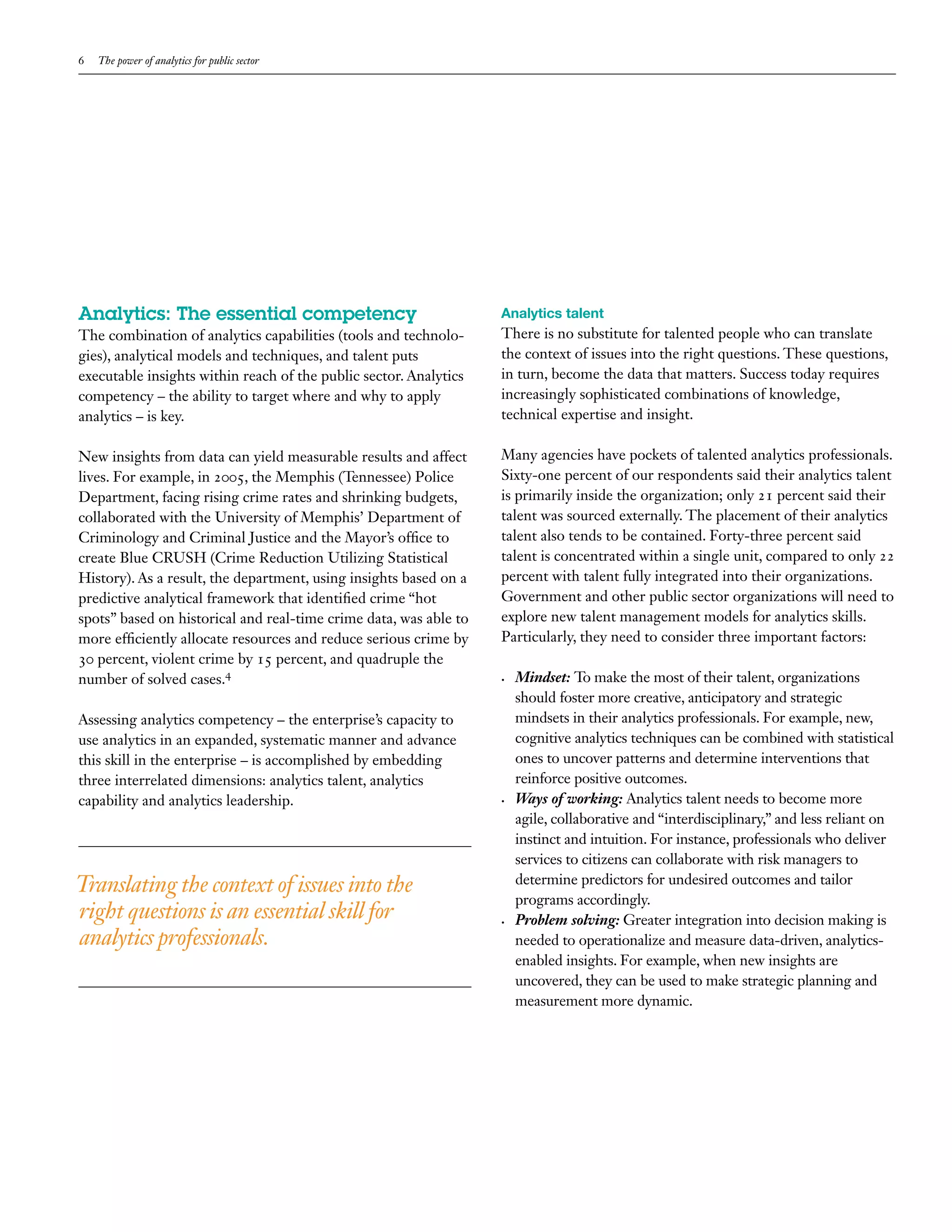 6   The power of analytics for public sector




Analytics: The essential competency                                Analytics talent
The combination of analytics capabilities (tools and technolo-     There is no substitute for talented people who can translate
gies), analytical models and techniques, and talent puts           the context of issues into the right questions. These questions,
executable insights within reach of the public sector. Analytics   in turn, become the data that matters. Success today requires
competency – the ability to target where and why to apply          increasingly sophisticated combinations of knowledge,
analytics – is key.                                                technical expertise and insight.

New insights from data can yield measurable results and affect     Many agencies have pockets of talented analytics professionals.
lives. For example, in 2005, the Memphis (Tennessee) Police        Sixty-one percent of our respondents said their analytics talent
Department, facing rising crime rates and shrinking budgets,       is primarily inside the organization; only 21 percent said their
collaborated with the University of Memphis’ Department of         talent was sourced externally. The placement of their analytics
Criminology and Criminal Justice and the Mayor’s office to         talent also tends to be contained. Forty-three percent said
create Blue CRUSH (Crime Reduction Utilizing Statistical           talent is concentrated within a single unit, compared to only 22
History). As a result, the department, using insights based on a   percent with talent fully integrated into their organizations.
predictive analytical framework that identified crime “hot         Government and other public sector organizations will need to
spots” based on historical and real-time crime data, was able to   explore new talent management models for analytics skills.
more efficiently allocate resources and reduce serious crime by    Particularly, they need to consider three important factors:
30 percent, violent crime by 15 percent, and quadruple the
number of solved cases.4                                           •	   Mindset:	To make the most of their talent, organizations
                                                                        should foster more creative, anticipatory and strategic
Assessing analytics competency – the enterprise’s capacity to           mindsets in their analytics professionals. For example, new,
use analytics in an expanded, systematic manner and advance             cognitive analytics techniques can be combined with statistical
this skill in the enterprise – is accomplished by embedding             ones to uncover patterns and determine interventions that
three interrelated dimensions: analytics talent, analytics              reinforce positive outcomes.
capability and analytics leadership.                               •	   Ways	of	working:	Analytics talent needs to become more
                                                                        agile, collaborative and “interdisciplinary,” and less reliant on
                                                                        instinct and intuition. For instance, professionals who deliver
                                                                        services to citizens can collaborate with risk managers to
Translating the context of issues into the                              determine predictors for undesired outcomes and tailor
                                                                        programs accordingly.
right questions is an essential skill for                          •	   Problem	solving: Greater integration into decision making is
analytics professionals.                                                needed to operationalize and measure data-driven, analytics-
                                                                        enabled insights. For example, when new insights are
                                                                        uncovered, they can be used to make strategic planning and
                                                                        measurement more dynamic.
 