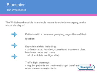 Bluespier
The Whiteboard
The Whiteboard module is a simple means to schedule surgery, and a
visual display of:
Patients with a common grouping, regardless of their
location
Key clinical data including:
- patient status, location, consultant, treatment plan,
handover notes and more
(all of which is configurable)
Traffic light warnings:
- e.g. for patients on treatment target timeframes and
other measurement criteria
 