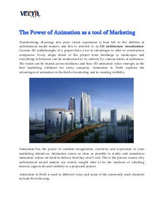 The Power of Animation as a tool of Marketing
Transforming drawings into pure visual experience is best left to the abilities of
architectural model makers and this is referred to as 3D architecture visualization.
Custom 3D walkthroughs of a project have a lot of advantages to offer to construction
companies. Every single detail of the project from buildings to landscapes and
everything in between can be understood in its entirety by various kinds of audiences.
The result can be shared across mediums and thus 3D animation video emerges as the
best marketing collateral for every company. Animation in Perth explores the
advantages of animation in the field of marketing and in creating visibility.
Animation has the power to combine imagination, creativity and expression to your
marketing initiatives. Animation comes as close as possible to reality and sometimes
animation videos are hard-to-believe that they aren’t real. This is the precise reason why
architectural model makers are widely sought after to be the medium of soliciting
interest, approvals and visibility to a proposed project.
Animation at Perth is used in different ways and some of the commonly used channels
include the following.
 