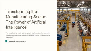 Transforming the
Manufacturing Sector:
The Power of Artificial
Intelligence
The manufacturing sector is undergoing a significant transformation with
the integration of artificial intelligence. Discover how AI is revolutionizing
this industry.
by snak consultancy
 