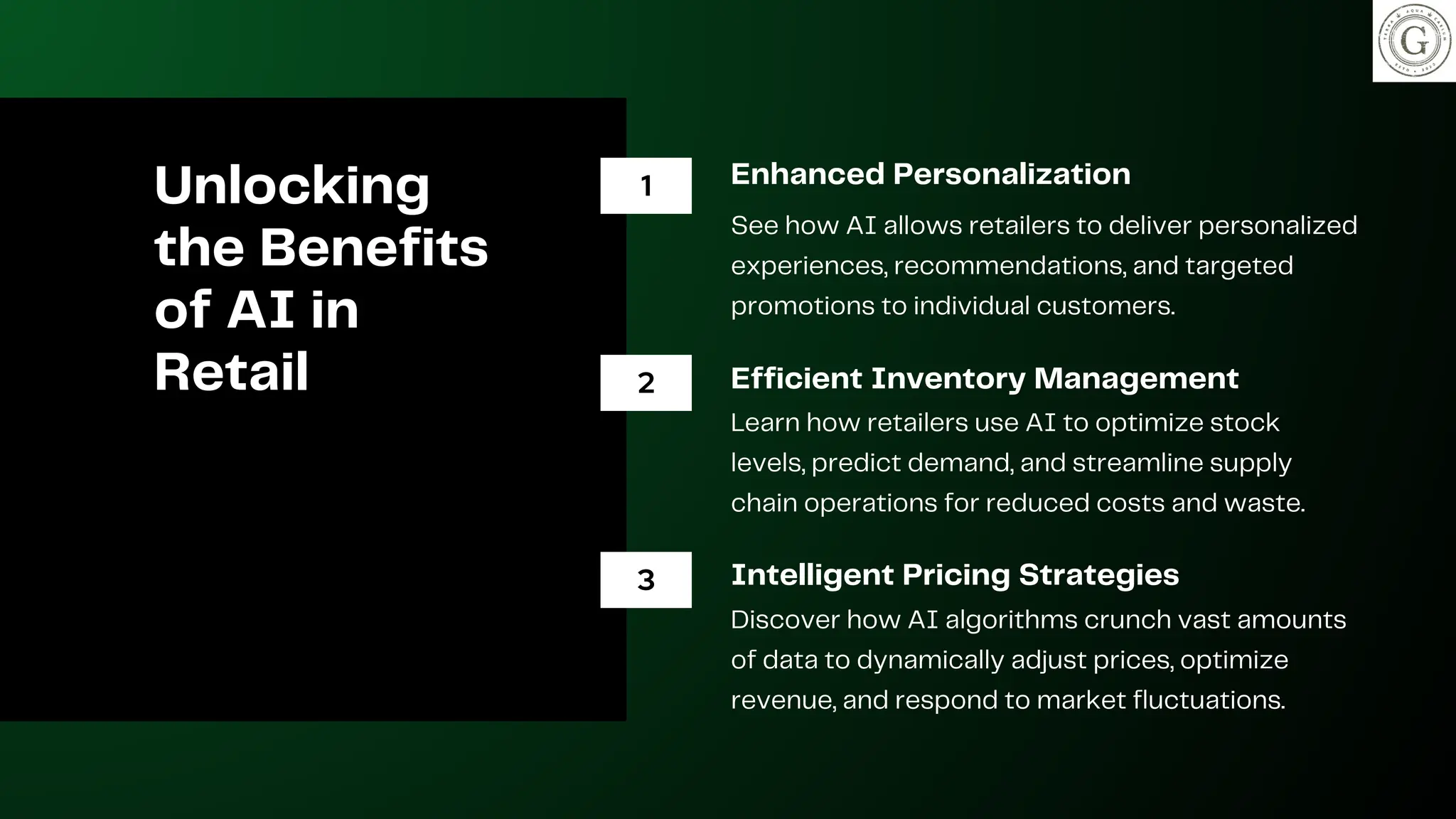 Unlocking
the Benefits
of AI in
Retail
Enhanced Personalization
See how AI allows retailers to deliver personalized
experiences, recommendations, and targeted
promotions to individual customers.
Efficient Inventory Management
Learn how retailers use AI to optimize stock
levels, predict demand, and streamline supply
chain operations for reduced costs and waste.
Intelligent Pricing Strategies
Discover how AI algorithms crunch vast amounts
of data to dynamically adjust prices, optimize
revenue, and respond to market fluctuations.
1
2
3
 