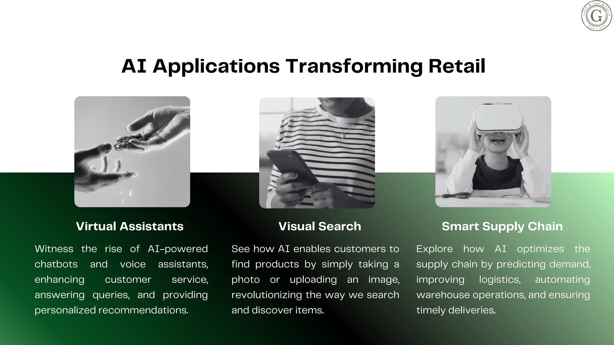 AI Applications Transforming Retail
Virtual Assistants
Witness the rise of AI-powered
chatbots and voice assistants,
enhancing customer service,
answering queries, and providing
personalized recommendations.
Smart Supply Chain
Explore how AI optimizes the
supply chain by predicting demand,
improving logistics, automating
warehouse operations, and ensuring
timely deliveries.
Visual Search
See how AI enables customers to
find products by simply taking a
photo or uploading an image,
revolutionizing the way we search
and discover items.
 