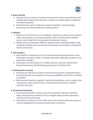 4. Deep Learning
● Deep learning is a subset of machine learning that involves neural networks with
multiple layers (deep neural networks). It excels at complex pattern recognition
and feature extraction.
● Deep learning is used in image and speech recognition, natural language
processing, and advanced decision-making systems.
5. Robotics
● Robotics in AI involves the use of intelligent machines or robots that can perform
tasks autonomously or semi-autonomously. These machines often integrate
sensors and AI algorithms for perception and decision-making.
● Robotic process automation (RPA) for repetitive tasks, automated logistics and
warehouse management, and autonomous vehicles are examples of AI-powered
robotics in business.
6. Data Analytics
● Data analytics involves the use of AI to analyze and interpret large sets of data,
extracting meaningful insights. It includes descriptive, diagnostic, predictive, and
prescriptive analytics.
● Businesses use data analytics for market research, customer segmentation,
demand forecasting, and identifying opportunities for improvement.
7. Reinforcement Learning
● Reinforcement learning is a type of machine learning where an algorithm learns
by interacting with its environment and receiving feedback in the form of rewards
or penalties.
● Reinforcement learning is applied in optimization problems, such as supply chain
management, where systems learn to make decisions that lead to optimal
outcomes over time.
8. AI-powered Automation
● AI-powered automation involves using AI to automate routine and repetitive
tasks, allowing human workers to focus on higher-value activities that require
creativity and critical thinking.
● Automation of customer service tasks, data entry, and document processing are
common applications of AI-powered automation in business.
www.iabac.org
 