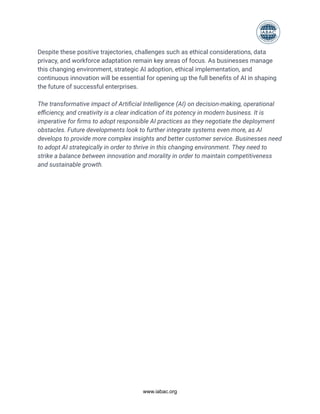 Despite these positive trajectories, challenges such as ethical considerations, data
privacy, and workforce adaptation remain key areas of focus. As businesses manage
this changing environment, strategic AI adoption, ethical implementation, and
continuous innovation will be essential for opening up the full benefits of AI in shaping
the future of successful enterprises.
The transformative impact of Artificial Intelligence (AI) on decision-making, operational
efficiency, and creativity is a clear indication of its potency in modern business. It is
imperative for firms to adopt responsible AI practices as they negotiate the deployment
obstacles. Future developments look to further integrate systems even more, as AI
develops to provide more complex insights and better customer service. Businesses need
to adopt AI strategically in order to thrive in this changing environment. They need to
strike a balance between innovation and morality in order to maintain competitiveness
and sustainable growth.
www.iabac.org
 