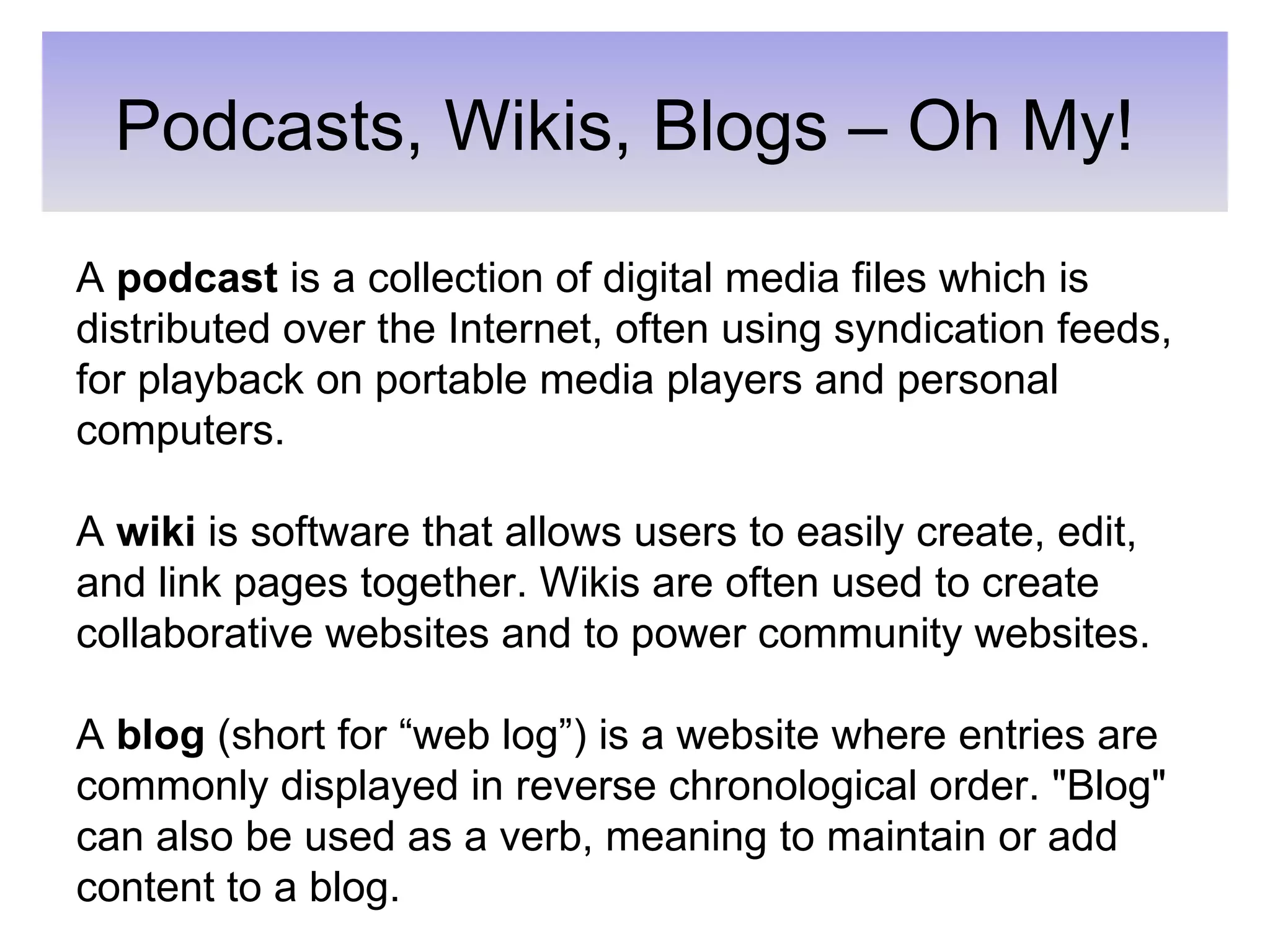 Podcasts, Wikis, Blogs – Oh My! A  podcast  is a collection of digital media files which is distributed over the Internet, often using syndication feeds, for playback on portable media players and personal computers. A  wiki  is software that allows users to easily create, edit, and link pages together. Wikis are often used to create collaborative websites and to power community websites. A  blog  (short for “web log”) is a website where entries are commonly displayed in reverse chronological order. &quot;Blog&quot; can also be used as a verb, meaning to maintain or add content to a blog. 