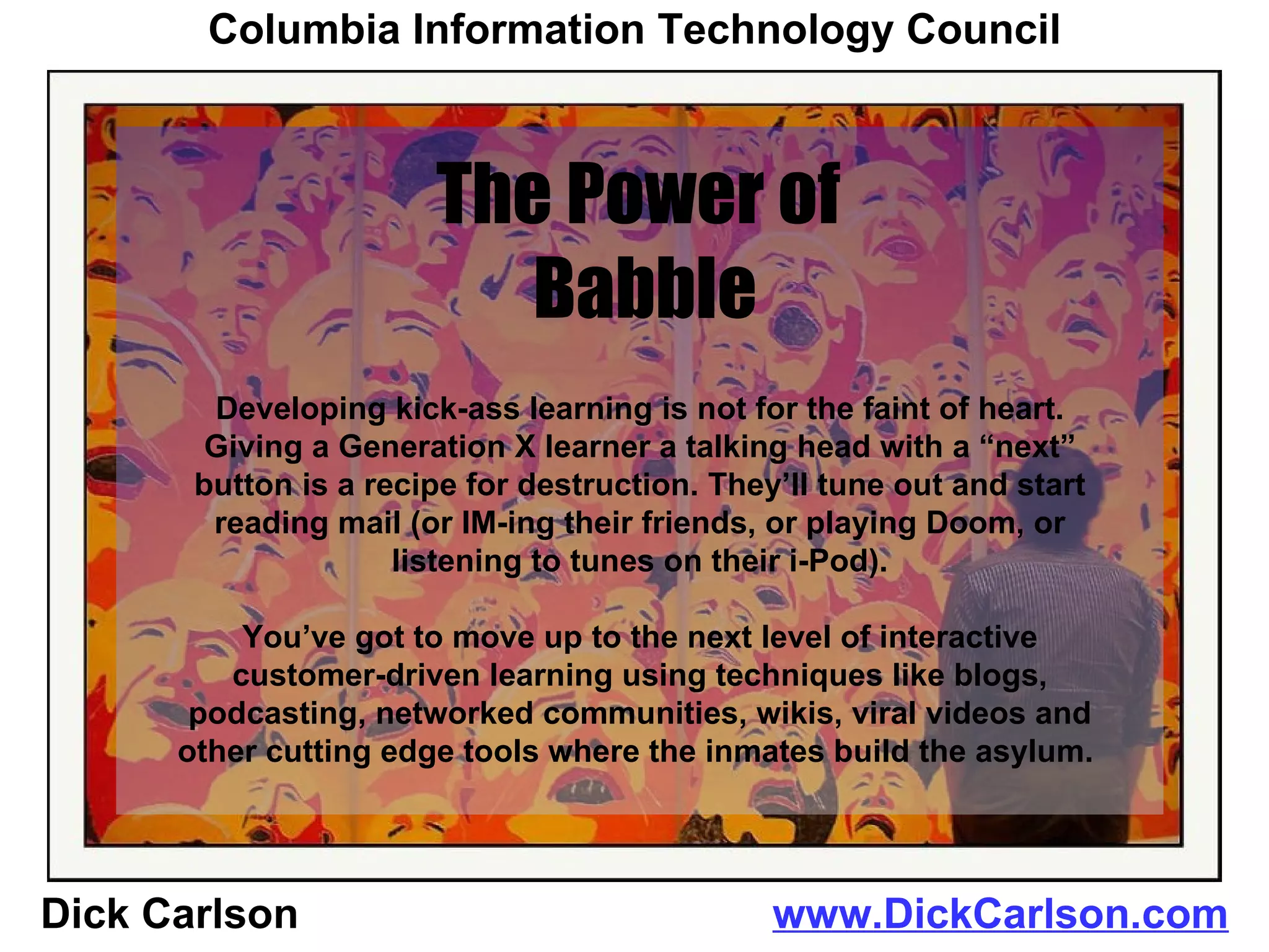 Dick Carlson  www.DickCarlson.com The Power of  Babble Columbia Information Technology Council Developing kick-ass learning is not for the faint of heart. Giving a Generation X learner a talking head with a “next” button is a recipe for destruction. They’ll tune out and start reading mail (or IM-ing their friends, or playing Doom, or listening to tunes on their i-Pod). You’ve got to move up to the next level of interactive customer-driven learning using techniques like blogs, podcasting, networked communities, wikis, viral videos and other cutting edge tools where the inmates build the asylum.  