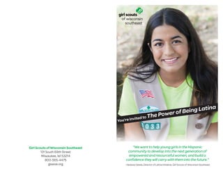 “We want to help young girls in the Hispanic
community to develop into the next generation of
empowered and resourceful women, and build a
conﬁdence they will carry with them into the future.”
- Vanessa Varela, Director of Latina Initiative, Girl Scouts of Wisconsin Southeast
Girl Scouts of Wisconsin Southeast
131 South 69th Street
Milwaukee, WI 53214
800-565-4475
gswise.org
You’re invited to The Power of Being Latina
 