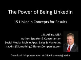 The Power of Being LinkedIn
J.R. Atkins, MBA
Author, Speaker & Consultant on
Social Media, Mobile Apps, Sales & Marketing
jratkins@SomethingDifferentCompanies.com
15 LinkedIn Concepts for Results
Download this presentation at: SlideShare.net/jratkins
 