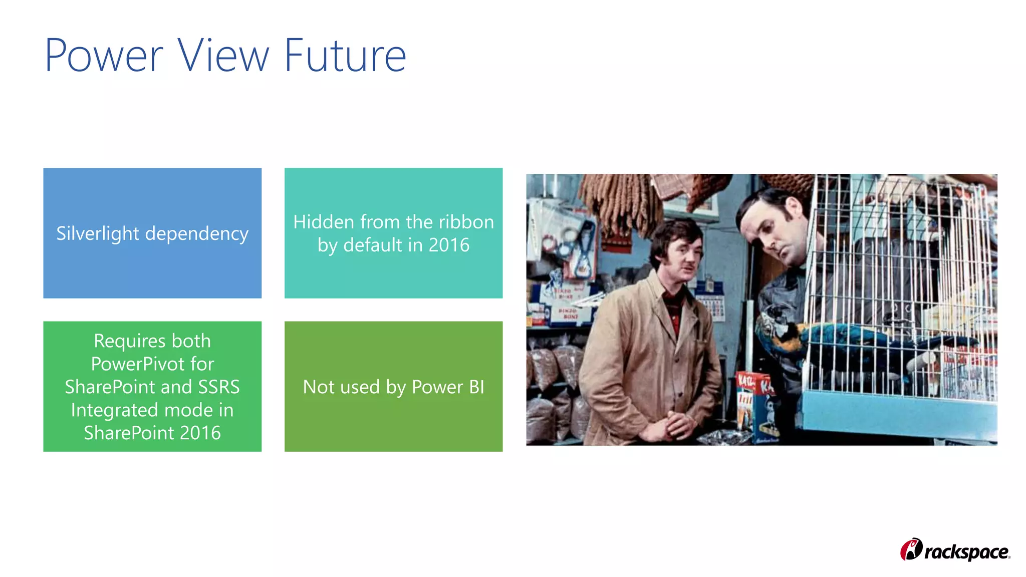 Silverlight dependency
Hidden from the ribbon
by default in 2016
Requires both
PowerPivot for
SharePoint and SSRS
Integrated mode in
SharePoint 2016
Not used by Power BI
Power View Future
 