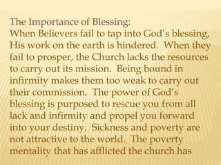 The Importance of Blessing:
When Believers fail to tap into God’s blessing,
His work on the earth is hindered. When they
fail to prosper, the Church lacks the resources
to carry out its mission. Being bound in
infirmity makes them too weak to carry out
their commission. The power of God’s
blessing is purposed to rescue you from all
lack and infirmity and propel you forward
into your destiny. Sickness and poverty are
not attractive to the world. The poverty
mentality that has afflicted the church has
 