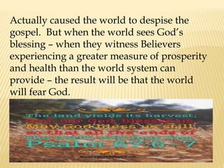 Actually caused the world to despise the
gospel. But when the world sees God’s
blessing – when they witness Believers
experiencing a greater measure of prosperity
and health than the world system can
provide – the result will be that the world
will fear God.
 