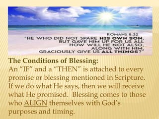 The Conditions of Blessing:
An “IF” and a “THEN” is attached to every
promise or blessing mentioned in Scripture.
If we do what He says, then we will receive
what He promised. Blessing comes to those
who ALIGN themselves with God’s
purposes and timing.
 