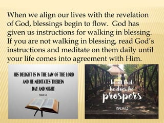 When we align our lives with the revelation
of God, blessings begin to flow. God has
given us instructions for walking in blessing.
If you are not walking in blessing, read God’s
instructions and meditate on them daily until
your life comes into agreement with Him.
 