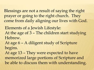 Blessings are not a result of saying the right
prayer or going to the right church. They
come from daily aligning our lives with God.
Elements of a Jewish Lifestyle:
At the age of 3 – The children start studying
Hebrew.
At age 6 – A diligent study of Scripture
begins.
At age 13 – They were expected to have
memorized large portions of Scripture and
be able to discuss them with understanding.
 