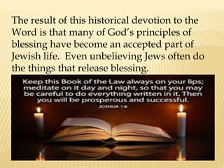 The result of this historical devotion to the
Word is that many of God’s principles of
blessing have become an accepted part of
Jewish life. Even unbelieving Jews often do
the things that release blessing.
 