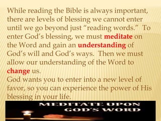While reading the Bible is always important,
there are levels of blessing we cannot enter
until we go beyond just “reading words.” To
enter God’s blessing, we must meditate on
the Word and gain an understanding of
God’s will and God’s ways. Then we must
allow our understanding of the Word to
change us.
God wants you to enter into a new level of
favor, so you can experience the power of His
blessing in your life.
 