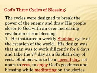 God’s Three Cycles of Blessing:
The cycles were designed to break the
power of the enemy and draw His people
closer to God with an ever-increasing
revelation of His blessing.
1. He instituted a weekly Shabbat cycle at
the creation of the world. His design was
that man was to work diligently for 6 days
and take the 7th day as a Sabbath day of
rest. Shabbat was to be a special day, set
apart to rest, to enjoy God’s goodness and
blessing while meditating on the glories
 