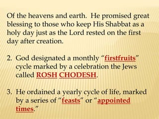 Of the heavens and earth. He promised great
blessing to those who keep His Shabbat as a
holy day just as the Lord rested on the first
day after creation.
2. God designated a monthly “firstfruits”
cycle marked by a celebration the Jews
called ROSH CHODESH.
3. He ordained a yearly cycle of life, marked
by a series of “feasts” or “appointed
times.”
 