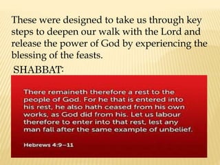 These were designed to take us through key
steps to deepen our walk with the Lord and
release the power of God by experiencing the
blessing of the feasts.
SHABBAT:
 