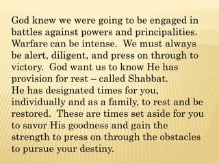 God knew we were going to be engaged in
battles against powers and principalities.
Warfare can be intense. We must always
be alert, diligent, and press on through to
victory. God want us to know He has
provision for rest – called Shabbat.
He has designated times for you,
individually and as a family, to rest and be
restored. These are times set aside for you
to savor His goodness and gain the
strength to press on through the obstacles
to pursue your destiny.
 