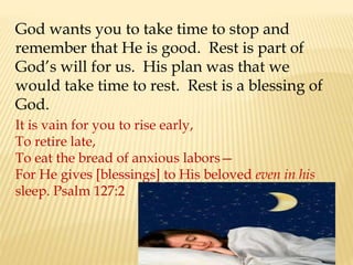 God wants you to take time to stop and
remember that He is good. Rest is part of
God’s will for us. His plan was that we
would take time to rest. Rest is a blessing of
God.
It is vain for you to rise early,
To retire late,
To eat the bread of anxious labors—
For He gives [blessings] to His beloved even in his
sleep. Psalm 127:2
 