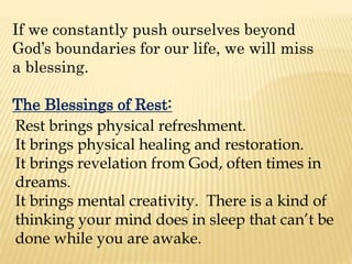 If we constantly push ourselves beyond
God’s boundaries for our life, we will miss
a blessing.
The Blessings of Rest:
Rest brings physical refreshment.
It brings physical healing and restoration.
It brings revelation from God, often times in
dreams.
It brings mental creativity. There is a kind of
thinking your mind does in sleep that can’t be
done while you are awake.
 
