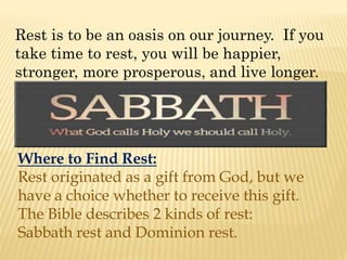 Rest is to be an oasis on our journey. If you
take time to rest, you will be happier,
stronger, more prosperous, and live longer.
Where to Find Rest:
Rest originated as a gift from God, but we
have a choice whether to receive this gift.
The Bible describes 2 kinds of rest:
Sabbath rest and Dominion rest.
 