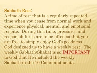 Sabbath Rest:
A time of rest that is a regularly repeated
time when you cease from normal work and
experience physical, mental, and emotional
respite. During this time, pressures and
responsibilities are to be lifted so that you
are free to simply enjoy God’s goodness.
God designed us to have a weekly rest. The
weekly Sabbath/Shabat is so IMPORTANT
to God that He included the weekly
Sabbath in the 10 Commandments.
 