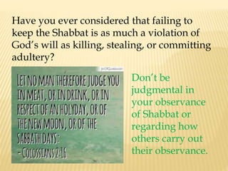 Have you ever considered that failing to
keep the Shabbat is as much a violation of
God’s will as killing, stealing, or committing
adultery?
Don’t be
judgmental in
your observance
of Shabbat or
regarding how
others carry out
their observance.
 