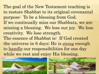 The goal of the New Testament teaching is
to restore Shabbat to its original covenantal
purpose: To be a blessing from God.
If we continually miss our Shabbats, we are
missing a blessing. We lose our joy. We lose
creativity. We lose strength.
The essence of Shabbat is: If God created
the universe in 6 days; He is strong enough
to handle our responsibilities for one day
while we rest and enjoy His blessing.
 