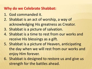 Why do we Celebrate Shabbat:
1. God commanded it.
2. Shabbat is an act of worship, a way of
acknowledging His greatness as Creator.
3. Shabbat is a picture of salvation.
4. Shabbat is a time to rest from our works and
receive His blessings as a gift.
5. Shabbat is a picture of Heaven, anticipating
the day when we will rest from our works and
enjoy Him forever.
6. Shabbat is designed to restore us and give us
strength for the battles ahead.
 