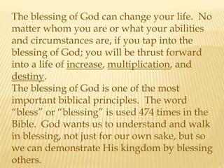 The blessing of God can change your life. No
matter whom you are or what your abilities
and circumstances are, if you tap into the
blessing of God; you will be thrust forward
into a life of increase, multiplication, and
destiny.
The blessing of God is one of the most
important biblical principles. The word
“bless” or “blessing” is used 474 times in the
Bible. God wants us to understand and walk
in blessing, not just for our own sake, but so
we can demonstrate His kingdom by blessing
others.
 