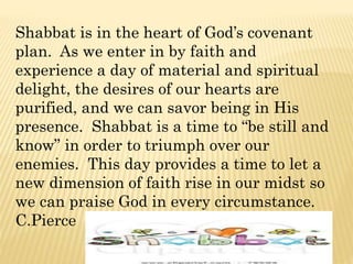 Shabbat is in the heart of God’s covenant
plan. As we enter in by faith and
experience a day of material and spiritual
delight, the desires of our hearts are
purified, and we can savor being in His
presence. Shabbat is a time to “be still and
know” in order to triumph over our
enemies. This day provides a time to let a
new dimension of faith rise in our midst so
we can praise God in every circumstance.
C.Pierce
 