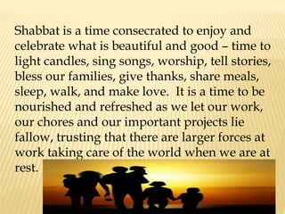 Shabbat is a time consecrated to enjoy and
celebrate what is beautiful and good – time to
light candles, sing songs, worship, tell stories,
bless our families, give thanks, share meals,
sleep, walk, and make love. It is a time to be
nourished and refreshed as we let our work,
our chores and our important projects lie
fallow, trusting that there are larger forces at
work taking care of the world when we are at
rest.
 