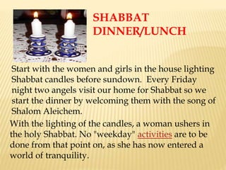 Start with the women and girls in the house lighting
Shabbat candles before sundown. Every Friday
night two angels visit our home for Shabbat so we
start the dinner by welcoming them with the song of
Shalom Aleichem.
With the lighting of the candles, a woman ushers in
the holy Shabbat. No "weekday" activities are to be
done from that point on, as she has now entered a
world of tranquility.
SHABBAT
DINNER/LUNCH
 