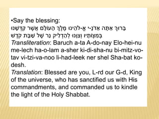 •Say the blessing:
ָּ‫נ‬ֹ‫ד‬ ַ‫א‬ ‫ה‬ ָּ‫ת‬ ַ‫א‬ ‫רּוְך‬ ָּ‫ב‬-‫א‬ ‫י‬-‫נּו‬ ָּ‫ש‬ ְּ‫ד‬ ִ‫ק‬ ‫ר‬ ֶ‫ש‬ֲ‫א‬ ‫ם‬ָּ‫עֹול‬ ָּ‫ה‬ ‫ְך‬ֶ‫ל‬ ֶ‫מ‬ ‫ינּו‬ ֵ‫ֹלה‬
‫ש‬ ֶ‫ד‬ֹ‫ק‬ ‫ת‬ ָּ‫ב‬ ַ‫ש‬ ‫ל‬ ֶ‫ש‬ ‫ֵר‬‫נ‬ ‫יק‬ ִ‫ל‬ ְּ‫ד‬ ַ‫ה‬ ְּ‫ל‬ ‫ָּנּו‬‫ּו‬ ִ‫ְּצ‬‫ו‬ ‫יו‬ ָּ‫ֹות‬ ְּ‫צ‬ ִ‫מ‬ ְּ‫ב‬
Transliteration: Baruch a-ta A-do-nay Elo-hei-nu
me-lech ha-o-lam a-sher ki-di-sha-nu bi-mitz-vo-
tav vi-tzi-va-noo li-had-leek ner shel Sha-bat ko-
desh.
Translation: Blessed are you, L-rd our G-d, King
of the universe, who has sanctified us with His
commandments, and commanded us to kindle
the light of the Holy Shabbat.
 