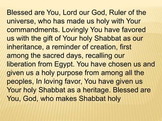 Blessed are You, Lord our God, Ruler of the
universe, who has made us holy with Your
commandments. Lovingly You have favored
us with the gift of Your holy Shabbat as our
inheritance, a reminder of creation, first
among the sacred days, recalling our
liberation from Egypt. You have chosen us and
given us a holy purpose from among all the
peoples, In loving favor, You have given us
Your holy Shabbat as a heritage. Blessed are
You, God, who makes Shabbat holy
 