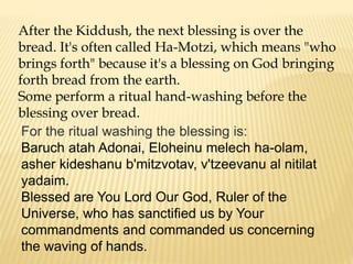 After the Kiddush, the next blessing is over the
bread. It's often called Ha-Motzi, which means "who
brings forth" because it's a blessing on God bringing
forth bread from the earth.
Some perform a ritual hand-washing before the
blessing over bread.
For the ritual washing the blessing is:
Baruch atah Adonai, Eloheinu melech ha-olam,
asher kideshanu b'mitzvotav, v'tzeevanu al nitilat
yadaim.
Blessed are You Lord Our God, Ruler of the
Universe, who has sanctified us by Your
commandments and commanded us concerning
the waving of hands.
 