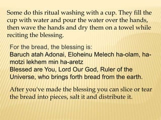 Some do this ritual washing with a cup. They fill the
cup with water and pour the water over the hands,
then wave the hands and dry them on a towel while
reciting the blessing.
For the bread, the blessing is:
Baruch atah Adonai, Eloheinu Melech ha-olam, ha-
motzi lekhem min ha-aretz
Blessed are You, Lord Our God, Ruler of the
Universe, who brings forth bread from the earth.
After you've made the blessing you can slice or tear
the bread into pieces, salt it and distribute it.
 