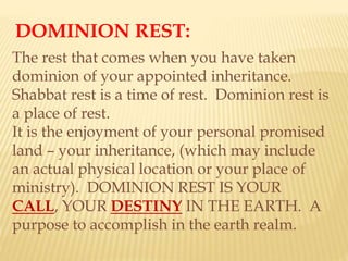 DOMINION REST:
The rest that comes when you have taken
dominion of your appointed inheritance.
Shabbat rest is a time of rest. Dominion rest is
a place of rest.
It is the enjoyment of your personal promised
land – your inheritance, (which may include
an actual physical location or your place of
ministry). DOMINION REST IS YOUR
CALL, YOUR DESTINY IN THE EARTH. A
purpose to accomplish in the earth realm.
 