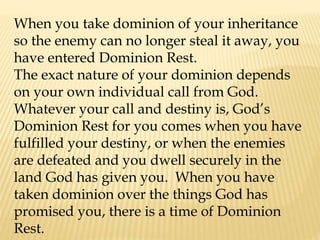 When you take dominion of your inheritance
so the enemy can no longer steal it away, you
have entered Dominion Rest.
The exact nature of your dominion depends
on your own individual call from God.
Whatever your call and destiny is, God’s
Dominion Rest for you comes when you have
fulfilled your destiny, or when the enemies
are defeated and you dwell securely in the
land God has given you. When you have
taken dominion over the things God has
promised you, there is a time of Dominion
Rest.
 