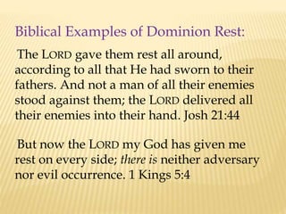 Biblical Examples of Dominion Rest:
The LORD gave them rest all around,
according to all that He had sworn to their
fathers. And not a man of all their enemies
stood against them; the LORD delivered all
their enemies into their hand. Josh 21:44
But now the LORD my God has given me
rest on every side; there is neither adversary
nor evil occurrence. 1 Kings 5:4
 