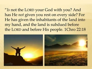 “Is not the LORD your God with you? And
has He not given you rest on every side? For
He has given the inhabitants of the land into
my hand, and the land is subdued before
the LORD and before His people. 1Chro 22:18
 