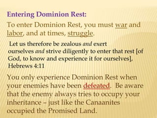 Entering Dominion Rest:
To enter Dominion Rest, you must war and
labor, and at times, struggle.
Let us therefore be zealous and exert
ourselves and strive diligently to enter that rest [of
God, to know and experience it for ourselves],
Hebrews 4:11
You only experience Dominion Rest when
your enemies have been defeated. Be aware
that the enemy always tries to occupy your
inheritance – just like the Canaanites
occupied the Promised Land.
 