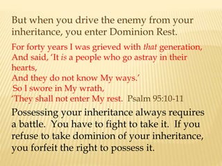 But when you drive the enemy from your
inheritance, you enter Dominion Rest.
For forty years I was grieved with that generation,
And said, ‘It is a people who go astray in their
hearts,
And they do not know My ways.’
So I swore in My wrath,
‘They shall not enter My rest. Psalm 95:10-11
Possessing your inheritance always requires
a battle. You have to fight to take it. If you
refuse to take dominion of your inheritance,
you forfeit the right to possess it.
 