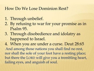 How Do We Lose Dominion Rest?
1. Through unbelief.
2. By refusing to war for your promise as in
Psalm 95.
3. Through disobedience and idolatry as
happened to Israel.
4. When you are under a curse. Deut 28:65
And among those nations you shall find no rest,
nor shall the sole of your foot have a resting place;
but there the LORD will give you a trembling heart,
failing eyes, and anguish of soul.
 