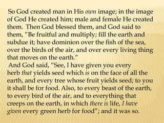 So God created man in His own image; in the image
of God He created him; male and female He created
them. Then God blessed them, and God said to
them, “Be fruitful and multiply; fill the earth and
subdue it; have dominion over the fish of the sea,
over the birds of the air, and over every living thing
that moves on the earth.”
And God said, “See, I have given you every
herb that yields seed which is on the face of all the
earth, and every tree whose fruit yields seed; to you
it shall be for food. Also, to every beast of the earth,
to every bird of the air, and to everything that
creeps on the earth, in which there is life, I have
given every green herb for food”; and it was so.
 