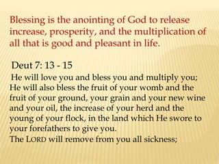 Blessing is the anointing of God to release
increase, prosperity, and the multiplication of
all that is good and pleasant in life.
He will love you and bless you and multiply you;
He will also bless the fruit of your womb and the
fruit of your ground, your grain and your new wine
and your oil, the increase of your herd and the
young of your flock, in the land which He swore to
your forefathers to give you.
The LORD will remove from you all sickness;
Deut 7: 13 - 15
 